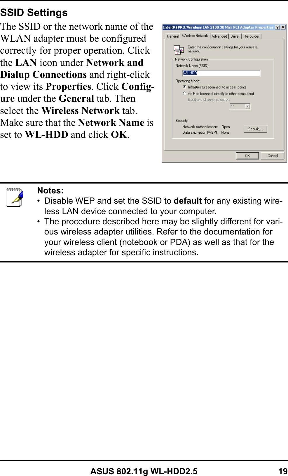 ASUS 802.11g WL-HDD2.5 19SSID SettingsThe SSID or the network name of the WLAN adapter must be configured correctly for proper operation. Click the LAN icon under Network and Dialup Connections and right-click to view its Properties. Click Config-ure under the General tab. Then select the Wireless Network tab. Make sure that the Network Name is set to WL-HDD and click OK.Notes:• Disable WEP and set the SSID to default for any existing wire-less LAN device connected to your computer.• The procedure described here may be slightly different for vari-ous wireless adapter utilities. Refer to the documentation for your wireless client (notebook or PDA) as well as that for the wireless adapter for specific instructions.