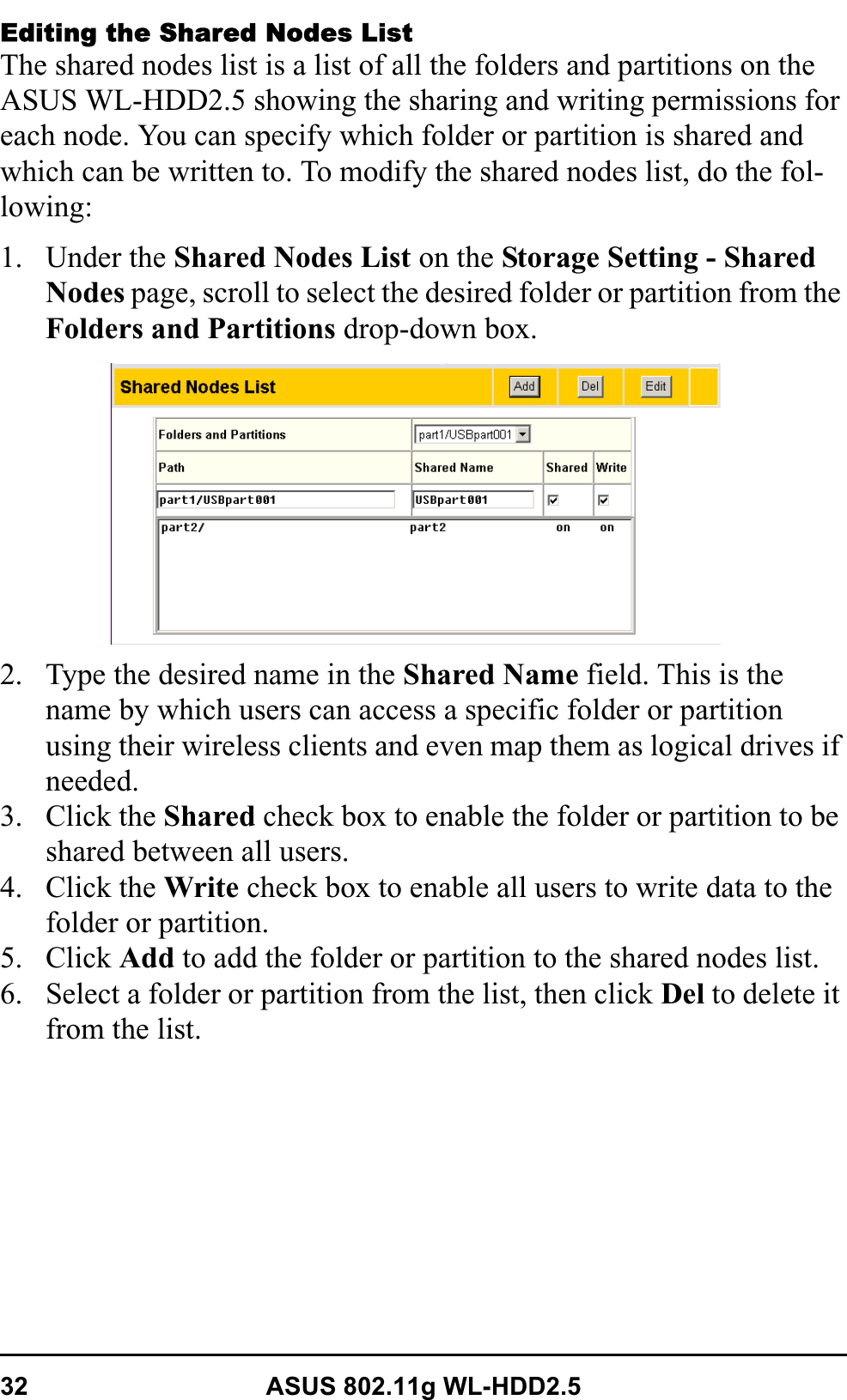 32 ASUS 802.11g WL-HDD2.5Editing the Shared Nodes ListThe shared nodes list is a list of all the folders and partitions on the ASUS WL-HDD2.5 showing the sharing and writing permissions for each node. You can specify which folder or partition is shared and which can be written to. To modify the shared nodes list, do the fol-lowing:1. Under the Shared Nodes List on the Storage Setting - Shared Nodes page, scroll to select the desired folder or partition from the Folders and Partitions drop-down box. 2. Type the desired name in the Shared Name field. This is the name by which users can access a specific folder or partition using their wireless clients and even map them as logical drives if needed.3. Click the Shared check box to enable the folder or partition to be shared between all users.4. Click the Write check box to enable all users to write data to the folder or partition.5. Click Add to add the folder or partition to the shared nodes list.6. Select a folder or partition from the list, then click Del to delete it from the list.