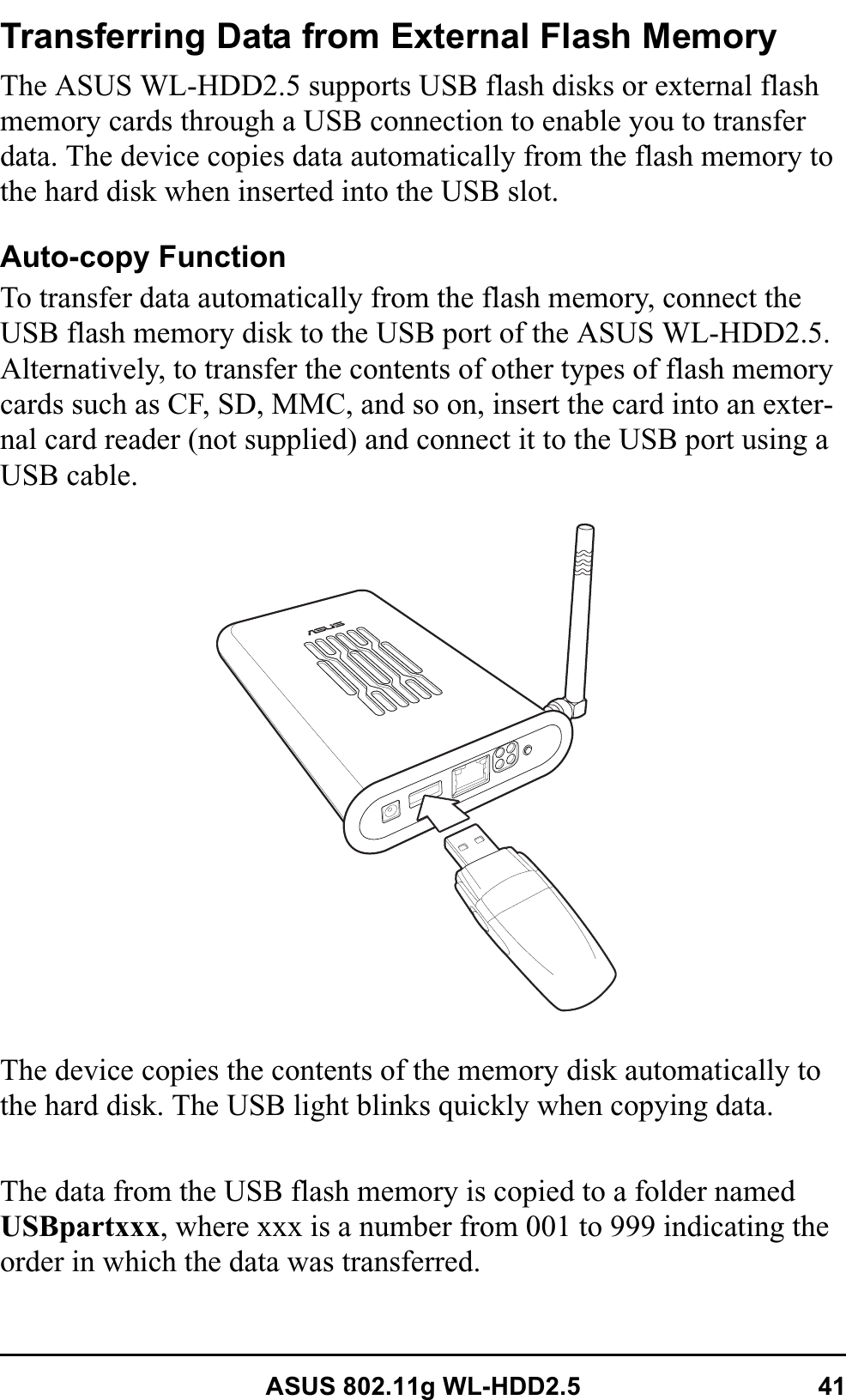 ASUS 802.11g WL-HDD2.5 41Transferring Data from External Flash MemoryThe ASUS WL-HDD2.5 supports USB flash disks or external flash memory cards through a USB connection to enable you to transfer data. The device copies data automatically from the flash memory to the hard disk when inserted into the USB slot.Auto-copy FunctionTo transfer data automatically from the flash memory, connect the USB flash memory disk to the USB port of the ASUS WL-HDD2.5. Alternatively, to transfer the contents of other types of flash memory cards such as CF, SD, MMC, and so on, insert the card into an exter-nal card reader (not supplied) and connect it to the USB port using a USB cable.The device copies the contents of the memory disk automatically to the hard disk. The USB light blinks quickly when copying data.The data from the USB flash memory is copied to a folder named USBpartxxx, where xxx is a number from 001 to 999 indicating the order in which the data was transferred.