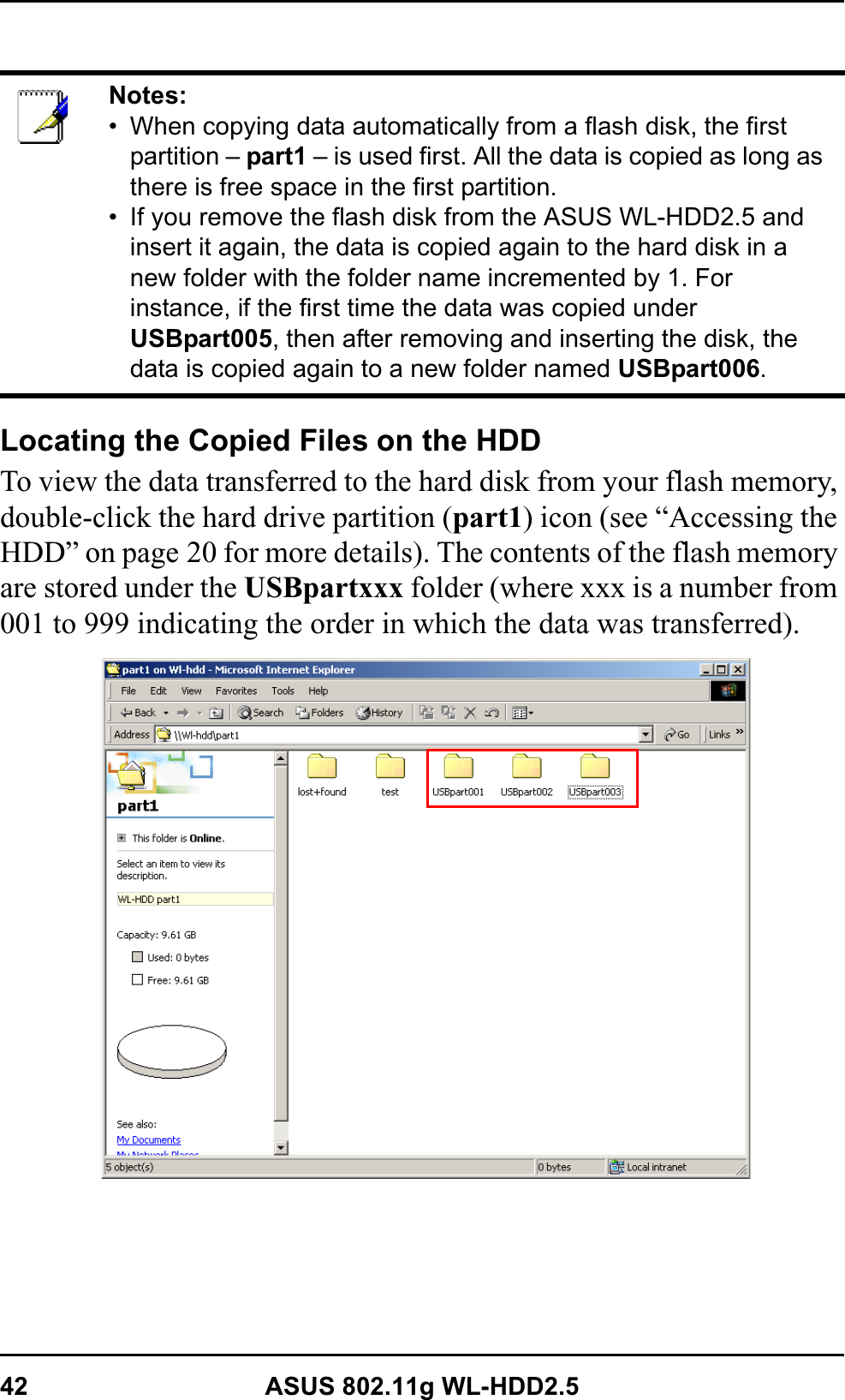 42 ASUS 802.11g WL-HDD2.5Locating the Copied Files on the HDDTo view the data transferred to the hard disk from your flash memory, double-click the hard drive partition (part1) icon (see “Accessing the HDD” on page 20 for more details). The contents of the flash memory are stored under the USBpartxxx folder (where xxx is a number from 001 to 999 indicating the order in which the data was transferred).Notes:• When copying data automatically from a flash disk, the first partition – part1 – is used first. All the data is copied as long as there is free space in the first partition.• If you remove the flash disk from the ASUS WL-HDD2.5 and insert it again, the data is copied again to the hard disk in a new folder with the folder name incremented by 1. For instance, if the first time the data was copied under USBpart005, then after removing and inserting the disk, the data is copied again to a new folder named USBpart006.