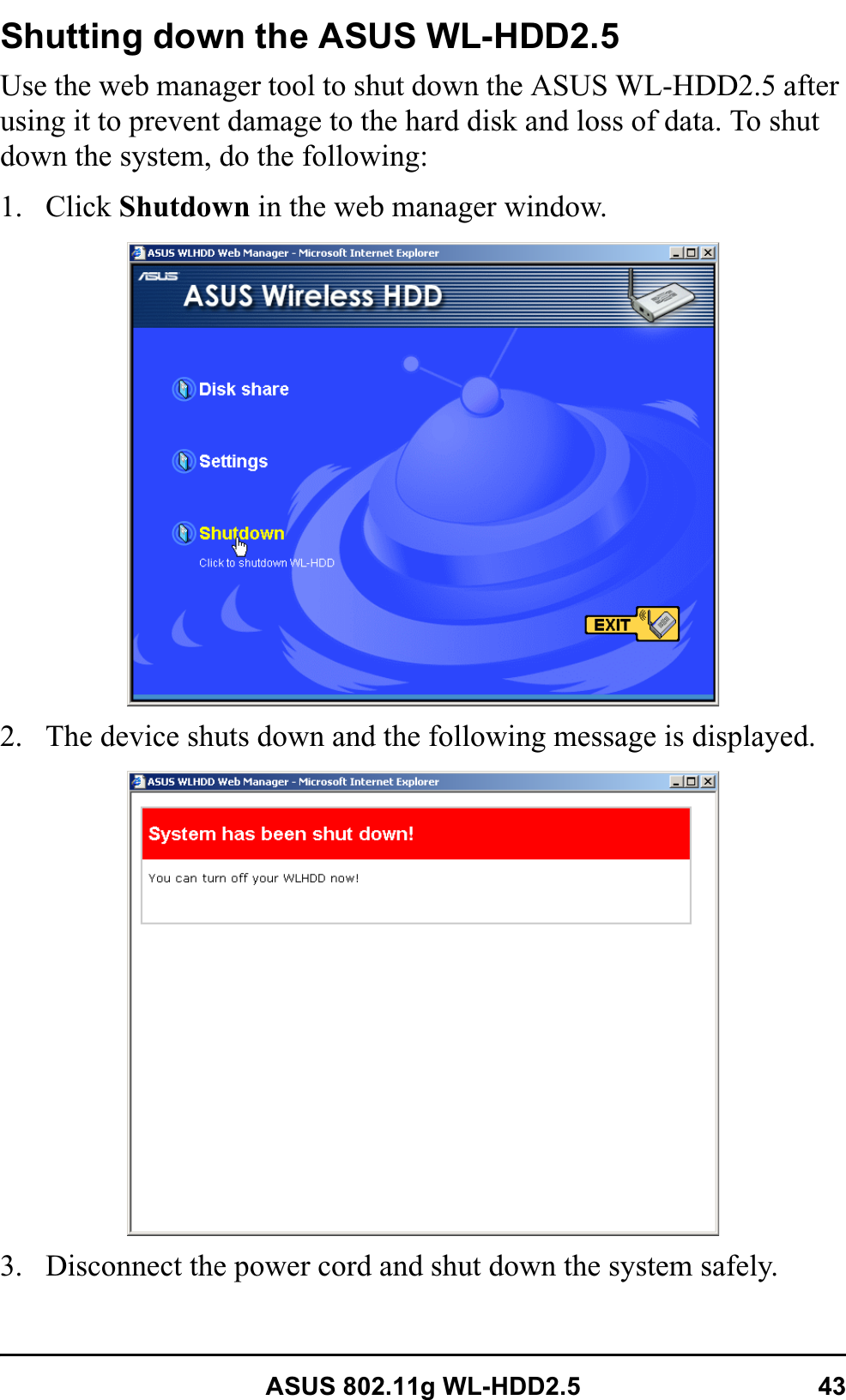 ASUS 802.11g WL-HDD2.5 43Shutting down the ASUS WL-HDD2.5Use the web manager tool to shut down the ASUS WL-HDD2.5 after using it to prevent damage to the hard disk and loss of data. To shut down the system, do the following:1. Click Shutdown in the web manager window.2. The device shuts down and the following message is displayed.3. Disconnect the power cord and shut down the system safely.