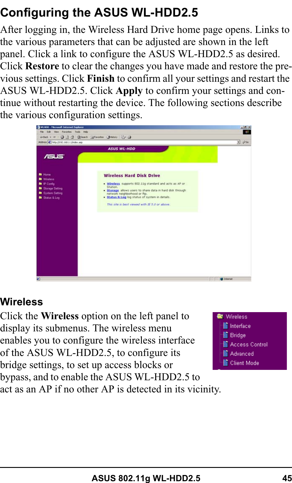 ASUS 802.11g WL-HDD2.5 45Configuring the ASUS WL-HDD2.5After logging in, the Wireless Hard Drive home page opens. Links to the various parameters that can be adjusted are shown in the left panel. Click a link to configure the ASUS WL-HDD2.5 as desired. Click Restore to clear the changes you have made and restore the pre-vious settings. Click Finish to confirm all your settings and restart the ASUS WL-HDD2.5. Click Apply to confirm your settings and con-tinue without restarting the device. The following sections describe the various configuration settings.WirelessClick the Wireless option on the left panel to display its submenus. The wireless menu enables you to configure the wireless interface of the ASUS WL-HDD2.5, to configure its bridge settings, to set up access blocks or bypass, and to enable the ASUS WL-HDD2.5 to act as an AP if no other AP is detected in its vicinity.