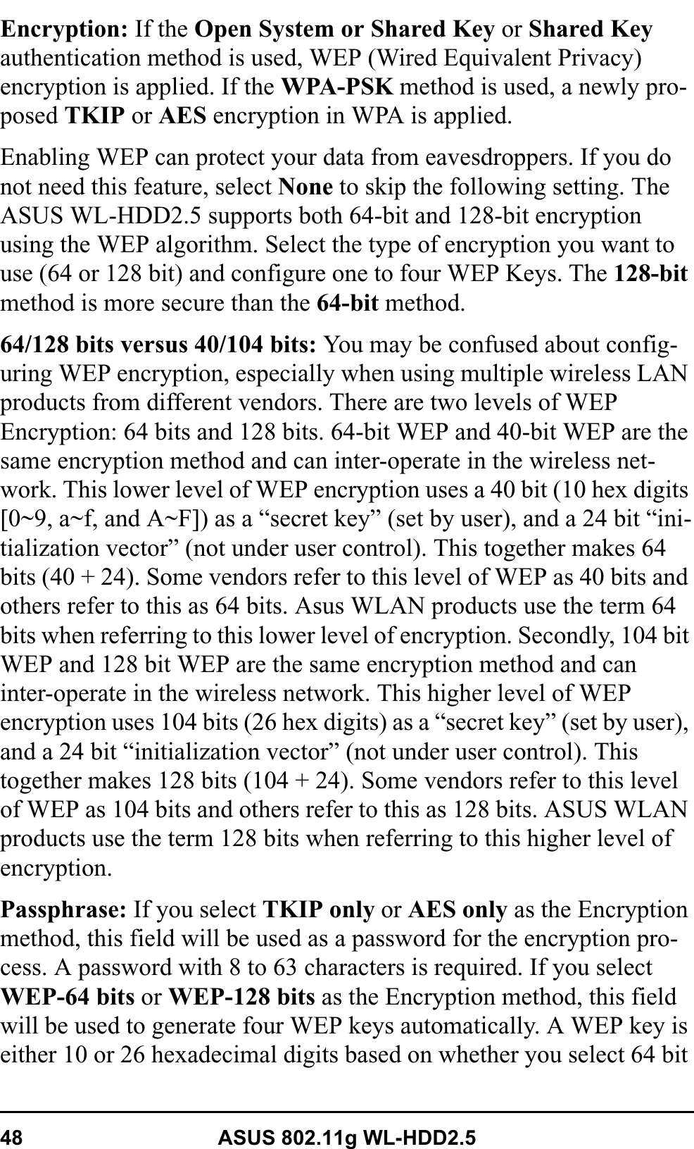 48 ASUS 802.11g WL-HDD2.5Encryption: If the Open System or Shared Key or Shared Keyauthentication method is used, WEP (Wired Equivalent Privacy) encryption is applied. If the WPA-PSK method is used, a newly pro-posed TKIP or AES encryption in WPA is applied. Enabling WEP can protect your data from eavesdroppers. If you do not need this feature, select None to skip the following setting. The ASUS WL-HDD2.5 supports both 64-bit and 128-bit encryption using the WEP algorithm. Select the type of encryption you want to use (64 or 128 bit) and configure one to four WEP Keys. The 128-bitmethod is more secure than the 64-bit method.64/128 bits versus 40/104 bits: You may be confused about config-uring WEP encryption, especially when using multiple wireless LAN products from different vendors. There are two levels of WEP Encryption: 64 bits and 128 bits. 64-bit WEP and 40-bit WEP are the same encryption method and can inter-operate in the wireless net-work. This lower level of WEP encryption uses a 40 bit (10 hex digits [0~9, a~f, and A~F]) as a “secret key” (set by user), and a 24 bit “ini-tialization vector” (not under user control). This together makes 64 bits (40 + 24). Some vendors refer to this level of WEP as 40 bits and others refer to this as 64 bits. Asus WLAN products use the term 64 bits when referring to this lower level of encryption. Secondly, 104 bit WEP and 128 bit WEP are the same encryption method and can inter-operate in the wireless network. This higher level of WEP encryption uses 104 bits (26 hex digits) as a “secret key” (set by user), and a 24 bit “initialization vector” (not under user control). This together makes 128 bits (104 + 24). Some vendors refer to this level of WEP as 104 bits and others refer to this as 128 bits. ASUS WLAN products use the term 128 bits when referring to this higher level of encryption.Passphrase: If you select TKIP only or AES only as the Encryption method, this field will be used as a password for the encryption pro-cess. A password with 8 to 63 characters is required. If you select WEP-64 bits or WEP-128 bits as the Encryption method, this field will be used to generate four WEP keys automatically. A WEP key is either 10 or 26 hexadecimal digits based on whether you select 64 bit 
