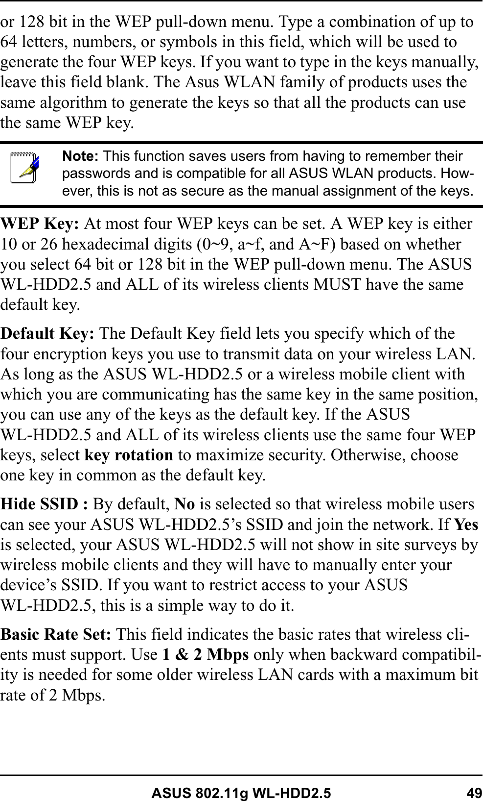 ASUS 802.11g WL-HDD2.5 49or 128 bit in the WEP pull-down menu. Type a combination of up to 64 letters, numbers, or symbols in this field, which will be used to generate the four WEP keys. If you want to type in the keys manually, leave this field blank. The Asus WLAN family of products uses the same algorithm to generate the keys so that all the products can use the same WEP key.WEP Key: At most four WEP keys can be set. A WEP key is either 10 or 26 hexadecimal digits (0~9, a~f, and A~F) based on whether you select 64 bit or 128 bit in the WEP pull-down menu. The ASUS WL-HDD2.5 and ALL of its wireless clients MUST have the same default key.Default Key: The Default Key field lets you specify which of the four encryption keys you use to transmit data on your wireless LAN. As long as the ASUS WL-HDD2.5 or a wireless mobile client with which you are communicating has the same key in the same position, you can use any of the keys as the default key. If the ASUS WL-HDD2.5 and ALL of its wireless clients use the same four WEP keys, select key rotation to maximize security. Otherwise, choose one key in common as the default key.Hide SSID : By default, No is selected so that wireless mobile users can see your ASUS WL-HDD2.5’s SSID and join the network. If Ye sis selected, your ASUS WL-HDD2.5 will not show in site surveys by wireless mobile clients and they will have to manually enter your device’s SSID. If you want to restrict access to your ASUS WL-HDD2.5, this is a simple way to do it.Basic Rate Set: This field indicates the basic rates that wireless cli-ents must support. Use 1 &amp; 2 Mbps only when backward compatibil-ity is needed for some older wireless LAN cards with a maximum bit rate of 2 Mbps.Note: This function saves users from having to remember their passwords and is compatible for all ASUS WLAN products. How-ever, this is not as secure as the manual assignment of the keys.