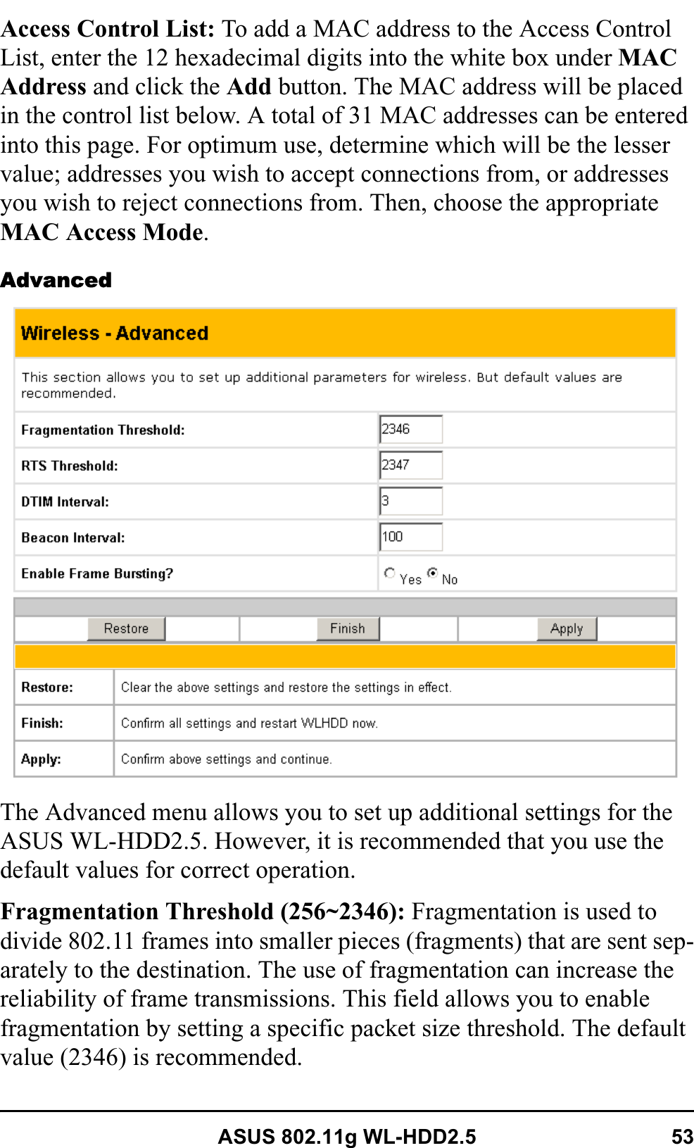 ASUS 802.11g WL-HDD2.5 53Access Control List: To add a MAC address to the Access Control List, enter the 12 hexadecimal digits into the white box under MACAddress and click the Add button. The MAC address will be placed in the control list below. A total of 31 MAC addresses can be entered into this page. For optimum use, determine which will be the lesser value; addresses you wish to accept connections from, or addresses you wish to reject connections from. Then, choose the appropriate MAC Access Mode.AdvancedThe Advanced menu allows you to set up additional settings for the ASUS WL-HDD2.5. However, it is recommended that you use the default values for correct operation.Fragmentation Threshold (256~2346): Fragmentation is used to divide 802.11 frames into smaller pieces (fragments) that are sent sep-arately to the destination. The use of fragmentation can increase the reliability of frame transmissions. This field allows you to enable fragmentation by setting a specific packet size threshold. The default value (2346) is recommended.
