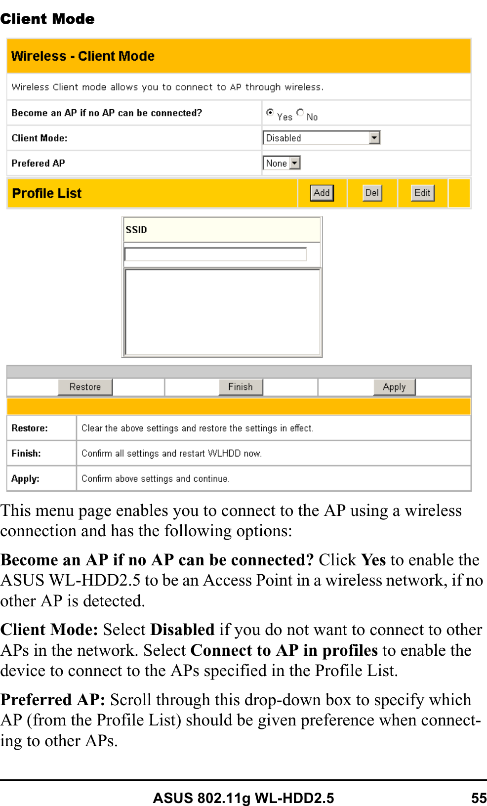 ASUS 802.11g WL-HDD2.5 55Client ModeThis menu page enables you to connect to the AP using a wireless connection and has the following options:Become an AP if no AP can be connected? Click Ye s  to enable the ASUS WL-HDD2.5 to be an Access Point in a wireless network, if no other AP is detected.Client Mode: Select Disabled if you do not want to connect to other APs in the network. Select Connect to AP in profiles to enable the device to connect to the APs specified in the Profile List.Preferred AP: Scroll through this drop-down box to specify which AP (from the Profile List) should be given preference when connect-ing to other APs.