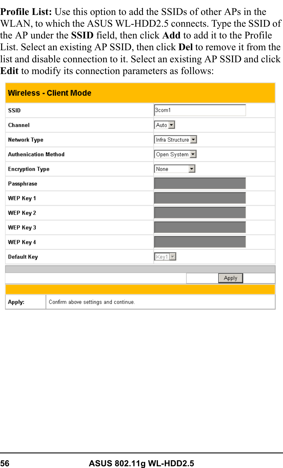 56 ASUS 802.11g WL-HDD2.5Profile List: Use this option to add the SSIDs of other APs in the WLAN, to which the ASUS WL-HDD2.5 connects. Type the SSID of the AP under the SSID field, then click Add to add it to the Profile List. Select an existing AP SSID, then click Del to remove it from the list and disable connection to it. Select an existing AP SSID and click Edit to modify its connection parameters as follows: