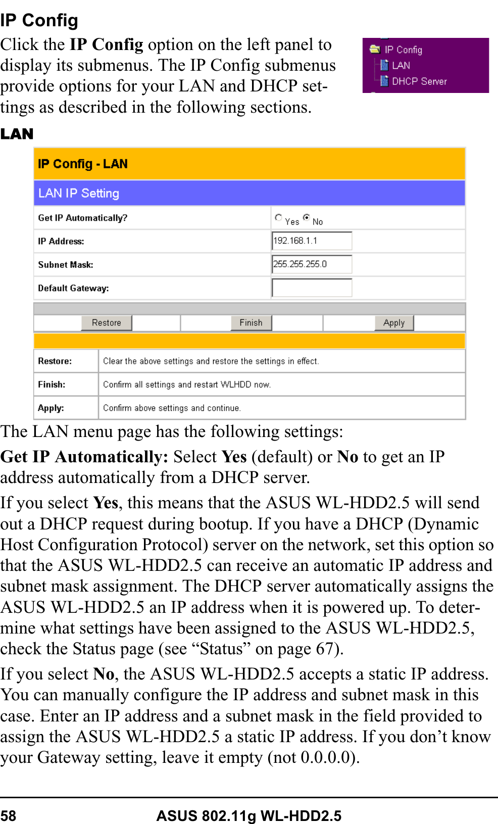 58 ASUS 802.11g WL-HDD2.5IP ConfigClick the IP Config option on the left panel to display its submenus. The IP Config submenus provide options for your LAN and DHCP set-tings as described in the following sections.LANThe LAN menu page has the following settings:Get IP Automatically: Select Ye s  (default) or No to get an IP address automatically from a DHCP server.If you select Ye s , this means that the ASUS WL-HDD2.5 will send out a DHCP request during bootup. If you have a DHCP (Dynamic Host Configuration Protocol) server on the network, set this option so that the ASUS WL-HDD2.5 can receive an automatic IP address and subnet mask assignment. The DHCP server automatically assigns the ASUS WL-HDD2.5 an IP address when it is powered up. To deter-mine what settings have been assigned to the ASUS WL-HDD2.5, check the Status page (see “Status” on page 67).If you select No, the ASUS WL-HDD2.5 accepts a static IP address. You can manually configure the IP address and subnet mask in this case. Enter an IP address and a subnet mask in the field provided to assign the ASUS WL-HDD2.5 a static IP address. If you don’t know your Gateway setting, leave it empty (not 0.0.0.0).