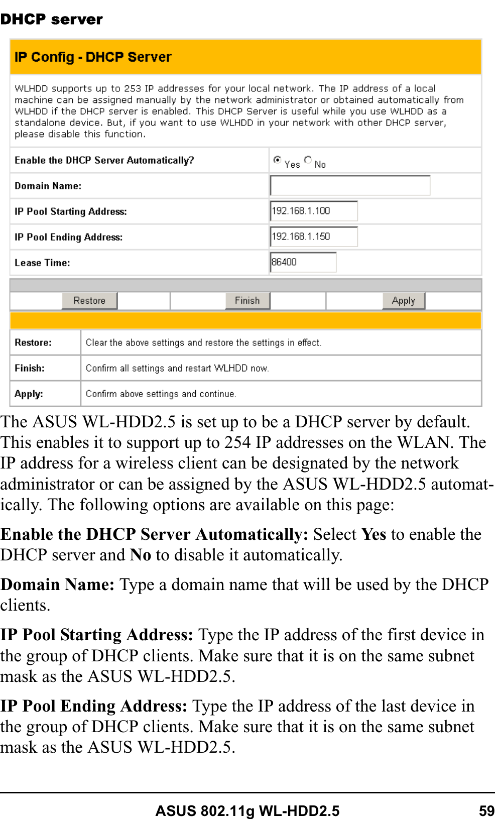 ASUS 802.11g WL-HDD2.5 59DHCP serverThe ASUS WL-HDD2.5 is set up to be a DHCP server by default. This enables it to support up to 254 IP addresses on the WLAN. The IP address for a wireless client can be designated by the network administrator or can be assigned by the ASUS WL-HDD2.5 automat-ically. The following options are available on this page:Enable the DHCP Server Automatically: Select Ye s  to enable the DHCP server and No to disable it automatically.Domain Name: Type a domain name that will be used by the DHCP clients.IP Pool Starting Address: Type the IP address of the first device in the group of DHCP clients. Make sure that it is on the same subnet mask as the ASUS WL-HDD2.5.IP Pool Ending Address: Type the IP address of the last device in the group of DHCP clients. Make sure that it is on the same subnet mask as the ASUS WL-HDD2.5.