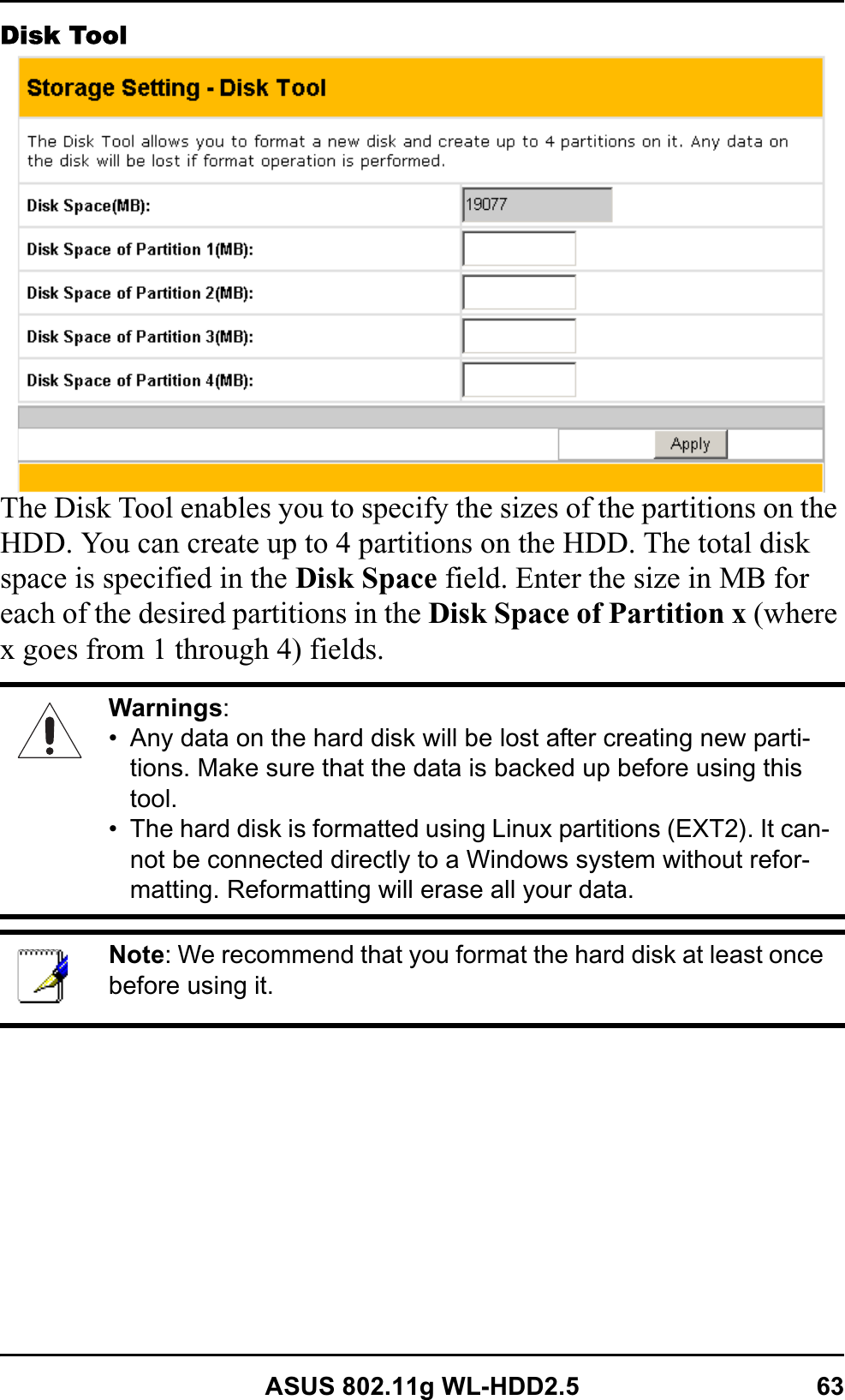 ASUS 802.11g WL-HDD2.5 63Disk ToolThe Disk Tool enables you to specify the sizes of the partitions on the HDD. You can create up to 4 partitions on the HDD. The total disk space is specified in the Disk Space field. Enter the size in MB for each of the desired partitions in the Disk Space of Partition x (where x goes from 1 through 4) fields.Warnings:• Any data on the hard disk will be lost after creating new parti-tions. Make sure that the data is backed up before using this tool.• The hard disk is formatted using Linux partitions (EXT2). It can-not be connected directly to a Windows system without refor-matting. Reformatting will erase all your data.Note: We recommend that you format the hard disk at least once before using it. 
