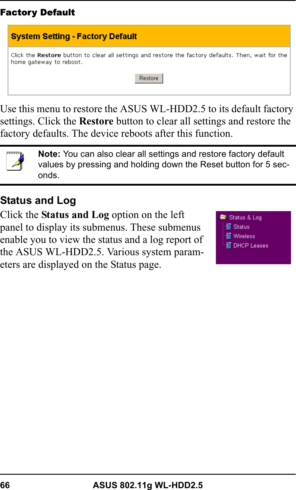 66 ASUS 802.11g WL-HDD2.5Factory DefaultUse this menu to restore the ASUS WL-HDD2.5 to its default factory settings. Click the Restore button to clear all settings and restore the factory defaults. The device reboots after this function.Status and LogClick the Status and Log option on the left panel to display its submenus. These submenus enable you to view the status and a log report of the ASUS WL-HDD2.5. Various system param-eters are displayed on the Status page.Note: You can also clear all settings and restore factory default values by pressing and holding down the Reset button for 5 sec-onds.