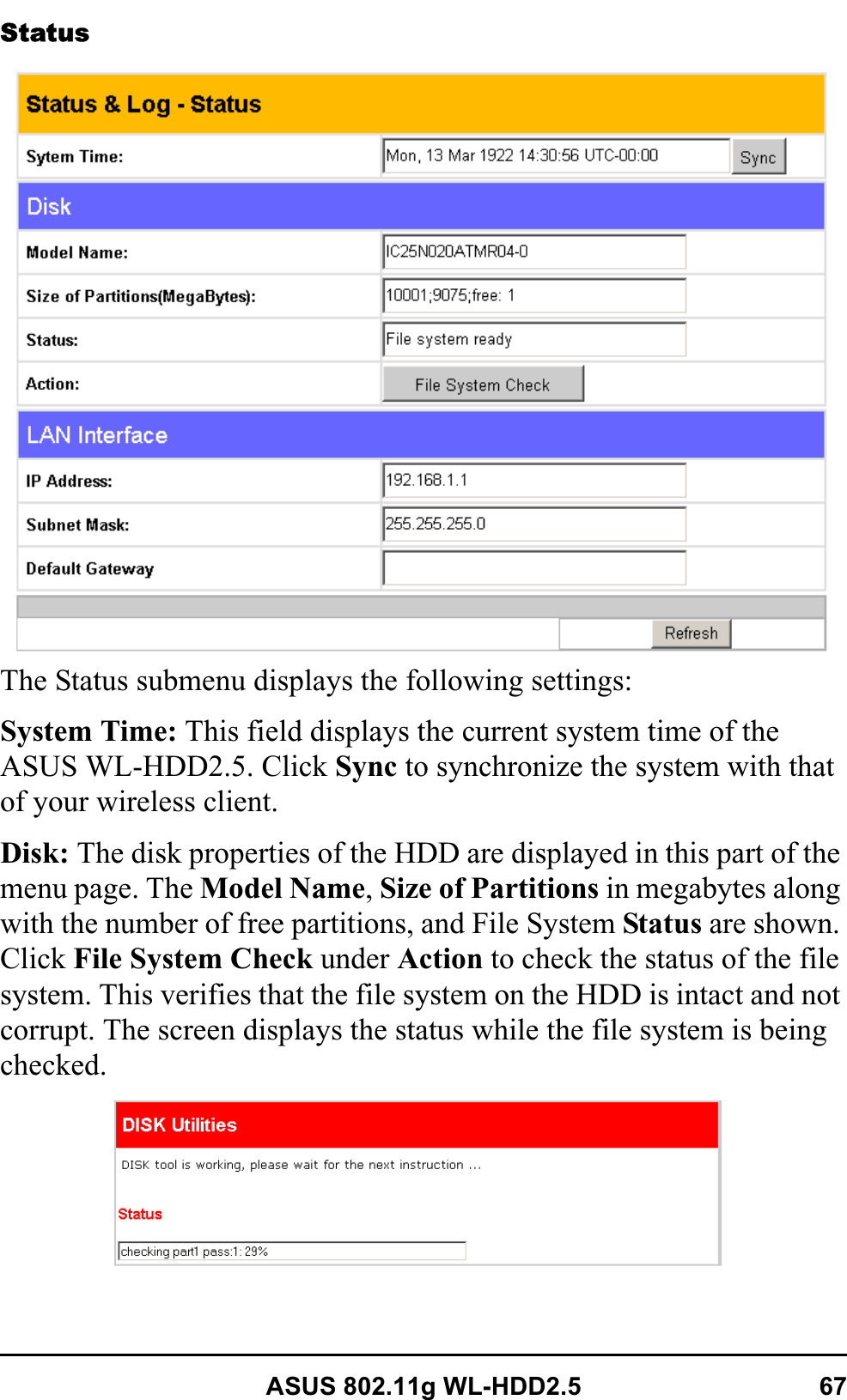 ASUS 802.11g WL-HDD2.5 67StatusThe Status submenu displays the following settings:System Time: This field displays the current system time of the ASUS WL-HDD2.5. Click Sync to synchronize the system with that of your wireless client.Disk: The disk properties of the HDD are displayed in this part of the menu page. The Model Name,Size of Partitions in megabytes along with the number of free partitions, and File System Status are shown. Click File System Check under Action to check the status of the file system. This verifies that the file system on the HDD is intact and not corrupt. The screen displays the status while the file system is being checked.