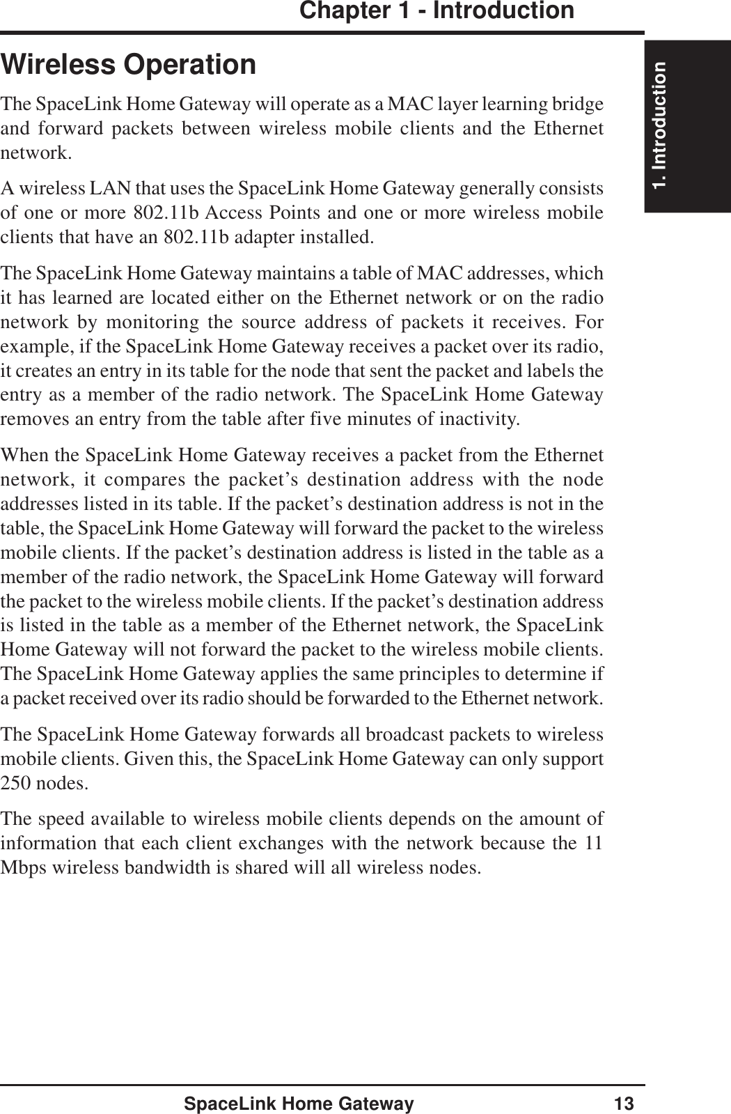 1. IntroductionSpaceLink Home Gateway 13Chapter 1 - IntroductionWireless OperationThe SpaceLink Home Gateway will operate as a MAC layer learning bridgeand forward packets between wireless mobile clients and the Ethernetnetwork.A wireless LAN that uses the SpaceLink Home Gateway generally consistsof one or more 802.11b Access Points and one or more wireless mobileclients that have an 802.11b adapter installed.The SpaceLink Home Gateway maintains a table of MAC addresses, whichit has learned are located either on the Ethernet network or on the radionetwork by monitoring the source address of packets it receives. Forexample, if the SpaceLink Home Gateway receives a packet over its radio,it creates an entry in its table for the node that sent the packet and labels theentry as a member of the radio network. The SpaceLink Home Gatewayremoves an entry from the table after five minutes of inactivity.When the SpaceLink Home Gateway receives a packet from the Ethernetnetwork, it compares the packet’s destination address with the nodeaddresses listed in its table. If the packet’s destination address is not in thetable, the SpaceLink Home Gateway will forward the packet to the wirelessmobile clients. If the packet’s destination address is listed in the table as amember of the radio network, the SpaceLink Home Gateway will forwardthe packet to the wireless mobile clients. If the packet’s destination addressis listed in the table as a member of the Ethernet network, the SpaceLinkHome Gateway will not forward the packet to the wireless mobile clients.The SpaceLink Home Gateway applies the same principles to determine ifa packet received over its radio should be forwarded to the Ethernet network.The SpaceLink Home Gateway forwards all broadcast packets to wirelessmobile clients. Given this, the SpaceLink Home Gateway can only support250 nodes.The speed available to wireless mobile clients depends on the amount ofinformation that each client exchanges with the network because the 11Mbps wireless bandwidth is shared will all wireless nodes.