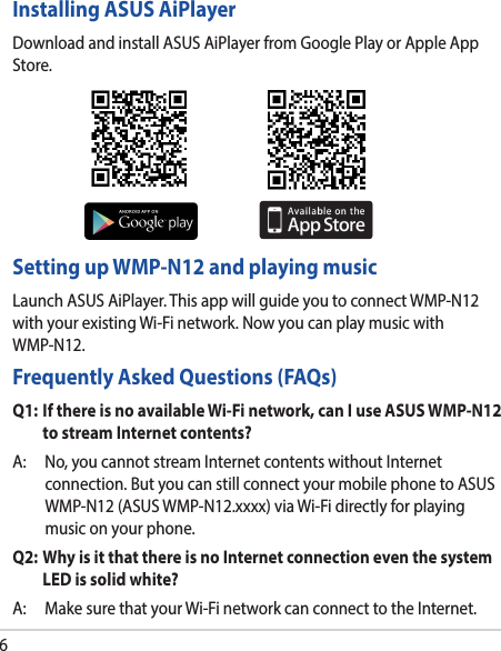 6Installing ASUS AiPlayerDownloadandinstallASUSAiPlayerfromGooglePlayorAppleAppStore.Setting up WMP-N12 and playing musicLaunchASUSAiPlayer.ThisappwillguideyoutoconnectWMP-N12withyourexistingWi-Finetwork.NowyoucanplaymusicwithWMP-N12.Frequently Asked Questions (FAQs)Q1:  If there is no available Wi-Fi network, can I use ASUS WMP-N12 to stream Internet contents?A: No,youcannotstreamInternetcontentswithoutInternetconnection.ButyoucanstillconnectyourmobilephonetoASUSWMP-N12(ASUSWMP-N12.xxxx)viaWi-Fidirectlyforplayingmusiconyourphone.Q2:  Why is it that there is no Internet connection even the system LED is solid white?A: MakesurethatyourWi-FinetworkcanconnecttotheInternet.