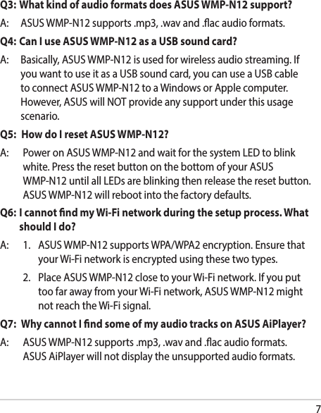 7Q3:  What kind of audio formats does ASUS WMP-N12 support?A: ASUSWMP-N12supports.mp3,.wavand.acaudioformats.Q4: Can I use ASUS WMP-N12 as a USB sound card?A: Basically,ASUSWMP-N12isusedforwirelessaudiostreaming.IfyouwanttouseitasaUSBsoundcard,youcanuseaUSBcabletoconnectASUSWMP-N12toaWindowsorApplecomputer.However,ASUSwillNOTprovideanysupportunderthisusagescenario.Q5:  How do I reset ASUS WMP-N12?A: PoweronASUSWMP-N12andwaitforthesystemLEDtoblinkwhite.PresstheresetbuttononthebottomofyourASUSWMP-N12untilallLEDsareblinkingthenreleasetheresetbutton.ASUSWMP-N12willrebootintothefactorydefaults.Q6:   I cannot nd my Wi-Fi network during the setup process. What should I do?A: 1. ASUSWMP-N12supportsWPA/WPA2encryption.EnsurethatyourWi-Finetworkisencryptedusingthesetwotypes. 2. PlaceASUSWMP-N12closetoyourWi-Finetwork.IfyouputtoofarawayfromyourWi-Finetwork,ASUSWMP-N12mightnotreachtheWi-Fisignal.Q7:   Why cannot I nd some of my audio tracks on ASUS AiPlayer?A: ASUSWMP-N12supports.mp3,.wavand.acaudioformats.ASUSAiPlayerwillnotdisplaytheunsupportedaudioformats.