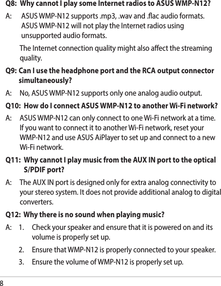 8Q8:   Why cannot I play some Internet radios to ASUS WMP-N12?A: ASUSWMP-N12supports.mp3,.wavand.acaudioformats.ASUSWMP-N12willnotplaytheInternetradiosusingunsupportedaudioformats. TheInternetconnectionqualitymightalsoaectthestreamingquality.Q9:   Can I use the headphone port and the RCA output connector simultaneously?A: No,ASUSWMP-N12supportsonlyoneanalogaudiooutput.Q10:   How do I connect ASUS WMP-N12 to another Wi-Fi network?A: ASUSWMP-N12canonlyconnecttooneWi-Finetworkatatime.IfyouwanttoconnectittoanotherWi-Finetwork,resetyourWMP-N12anduseASUSAiPlayertosetupandconnecttoanewWi-Finetwork.Q11:   Why cannot I play music from the AUX IN port to the optical S/PDIF port?A: TheAUXINportisdesignedonlyforextraanalogconnectivitytoyourstereosystem.Itdoesnotprovideadditionalanalogtodigitalconverters.Q12:  Why there is no sound when playing music?A: 1. Checkyourspeakerandensurethatitispoweredonanditsvolumeisproperlysetup. 2. EnsurethatWMP-N12isproperlyconnectedtoyourspeaker. 3. EnsurethevolumeofWMP-N12isproperlysetup.