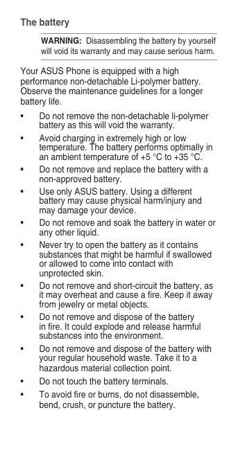 The batteryWARNING:  Disassembling the battery by yourself will void its warranty and may cause serious harm.Your ASUS Phone is equipped with a high performance non-detachable Li-polymer battery. Observe the maintenance guidelines for a longer battery life.• Donotremovethenon-detachableli-polymerbattery as this will void the warranty.• Avoidcharginginextremelyhighorlowtemperature.Thebatteryperformsoptimallyinan ambient temperature of +5 °C to +35 °C.• Donotremoveandreplacethebatterywithanon-approved battery.• UseonlyASUSbattery.Usingadifferentbattery may cause physical harm/injury and may damage your device.• Donotremoveandsoakthebatteryinwaterorany other liquid.• Nevertrytoopenthebatteryasitcontainssubstances that might be harmful if swallowed or allowed to come into contact with unprotected skin.• Donotremoveandshort-circuitthebattery,asitmayoverheatandcauseare.Keepitawayfrom jewelry or metal objects.• Donotremoveanddisposeofthebatteryinre.Itcouldexplodeandreleaseharmfulsubstances into the environment.• Donotremoveanddisposeofthebatterywithyourregularhouseholdwaste.Takeittoahazardousmaterialcollectionpoint.• Donottouchthebatteryterminals.• Toavoidreorburns,donotdisassemble,bend, crush, or puncture the battery.