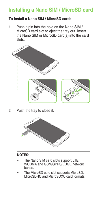 1.  Push a pin into the hole on the Nano SIM / MicroSD card slot to eject the tray out. Insert the Nano SIM or MicroSD card(s) into the card slots.2.  Push the tray to close it.NOTES:• TheNanoSIMcardslotssupportLTE,WCDMAandGSM/GPRS/EDGEnetworkbands.• TheMicroSDcardslotsupportsMicroSD,MicroSDHC and MicroSDXC card formats.Installing a Nano SIM / MicroSD cardTo install a Nano SIM / MicroSD card: