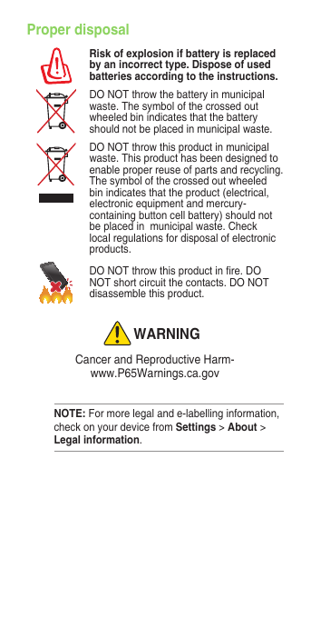 Proper disposalRisk of explosion if battery is replaced by an incorrect type. Dispose of used batteries according to the instructions.DONOTthrowthebatteryinmunicipalwaste.Thesymbolofthecrossedoutwheeled bin indicates that the battery should not be placed in municipal waste.DONOTthrowthisproductinmunicipalwaste.Thisproducthasbeendesignedtoenable proper reuse of parts and recycling. Thesymbolofthecrossedoutwheeledbin indicates that the product (electrical, electronic equipment and mercury-containing button cell battery) should not be placed in  municipal waste. Check local regulations for disposal of electronic products.DONOTthrowthisproductinre.DONOTshortcircuitthecontacts.DONOTdisassemble this product.WARNINGCancerandReproductiveHarm- www.P65Warnings.ca.govNOTE: For more legal and e-labelling information, check on your device from Settings &gt; About &gt; Legal information.