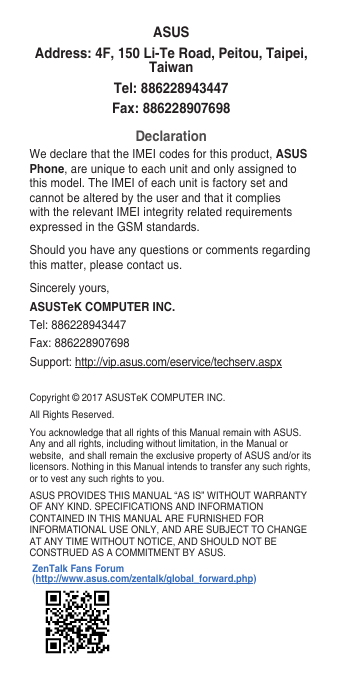 Copyright©2017ASUSTeKCOMPUTERINC.AllRightsReserved.You acknowledge that all rights of this Manual remain with ASUS. Any and all rights, including without limitation, in the Manual or website,andshallremaintheexclusivepropertyofASUSand/oritslicensors. Nothing in this Manual intends to transfer any such rights, or to vest any such rights to you.ASUSPROVIDESTHISMANUAL“ASIS”WITHOUTWARRANTYOFANYKIND.SPECIFICATIONSANDINFORMATIONCONTAINEDINTHISMANUALAREFURNISHEDFORINFORMATIONALUSEONLY,ANDARESUBJECTTOCHANGEATANYTIMEWITHOUTNOTICE,ANDSHOULDNOTBECONSTRUEDASACOMMITMENTBYASUS.ASUSAddress: 4F, 150 Li-Te Road, Peitou, Taipei, TaiwanTel: 886228943447Fax: 886228907698DeclarationWe declare that the IMEI codes for this product, ASUS Phone, are unique to each unit and only assigned to thismodel.TheIMEIofeachunitisfactorysetandcannot be altered by the user and that it complies with the relevant IMEI integrity related requirements expressedintheGSMstandards.Should you have any questions or comments regarding this matter, please contact us.Sincerely yours,ASUSTeK COMPUTER INC.Tel:886228943447Fax:886228907698Support: http://vip.asus.com/eservice/techserv.aspxZenTalk Fans Forum (http://www.asus.com/zentalk/global_forward.php)