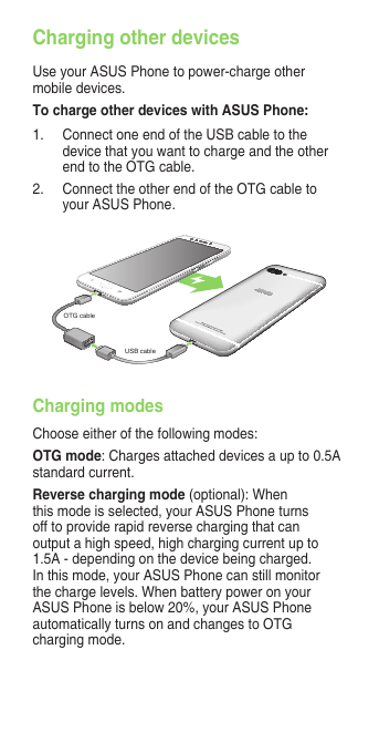 Charging other devicesUse your ASUS Phone to power-charge other mobile devices.To charge other devices with ASUS Phone:1.  Connect one end of the USB cable to the device that you want to charge and the other endtotheOTGcable.2. ConnecttheotherendoftheOTGcabletoyour ASUS Phone.Charging modesChoose either of the following modes:OTG mode: Charges attached devices a up to 0.5A standard current.Reverse charging mode (optional): When this mode is selected, your ASUS Phone turns off to provide rapid reverse charging that can output a high speed, high charging current up to 1.5A - depending on the device being charged. In this mode, your ASUS Phone can still monitor the charge levels. When battery power on your ASUS Phone is below 20%, your ASUS Phone automaticallyturnsonandchangestoOTGcharging mode.OTG cableUSB cable