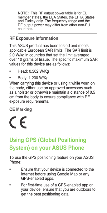 RF Exposure InformationThisASUSproducthasbeentestedandmeetsapplicableEuropeanSARlimits.TheSARlimitis2.0W/kgincountriesthatsetthelimitaveragedover10gramsoftissue.ThespecicmaximumSARvaluesforthisdeviceareasfollows:• Head:0.302W/Kg• Body:1.200W/KgWhencarryingthisdeviceorusingitwhilewornonthe body, either use an approved accessory such asaholsterorotherwisemaintainadistanceof0.5cmfromthebodytoensurecompliancewithRFexposurerequirements.Using GPS (Global Positioning System) on your ASUS PhoneTousetheGPSpositioningfeatureonyourASUSPhone:• Ensure that your device is connected to the InternetbeforeusingGoogleMaporanyGPS-enabledapps.• Forrst-timeuseofaGPS-enabledapponyour device, ensure that you are outdoors to get the best positioning data.NOTE: ThisRFoutputpowertableisforEUmemberstates,theEEAStates,theEFTAStatesandTurkeyonly.ThefrequencyrangeandtheRFoutputpowermaydifferfromothernon-EUcountries.CE Marking