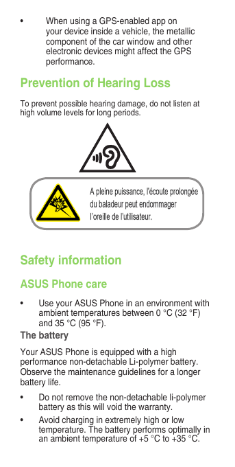  Prevention of Hearing LossTopreventpossiblehearingdamage,donotlistenathigh volume levels for long periods.Safety informationASUS Phone care• UseyourASUSPhoneinanenvironmentwithambienttemperaturesbetween0°C(32°F)and35°C(95°F).The batteryYourASUSPhoneisequippedwithahighperformance non-detachable Li-polymer battery. Observe the maintenance guidelines for a longer battery life.• Donotremovethenon-detachableli-polymerbatteryasthiswillvoidthewarranty.• Avoidcharginginextremelyhighorlowtemperature.Thebatteryperformsoptimallyinanambienttemperatureof+5°Cto+35°C.• WhenusingaGPS-enabledapponyour device inside a vehicle, the metallic componentofthecarwindowandotherelectronicdevicesmightaffecttheGPSperformance.