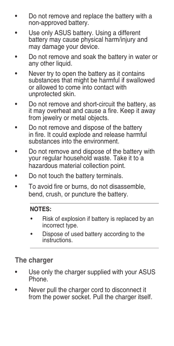 • Donotremoveandreplacethebatterywithanon-approved battery.• UseonlyASUSbattery.Usingadifferentbattery may cause physical harm/injury and may damage your device.• Donotremoveandsoakthebatteryinwaterorany other liquid.• Nevertrytoopenthebatteryasitcontainssubstancesthatmightbeharmfulifswallowedorallowedtocomeintocontactwithunprotectedskin.• Donotremoveandshort-circuitthebattery,asitmayoverheatandcauseare.Keepitawayfromjewelryormetalobjects.• Donotremoveanddisposeofthebatteryinre.Itcouldexplodeandreleaseharmfulsubstances into the environment.• Donotremoveanddisposeofthebatterywithyourregularhouseholdwaste.Takeittoahazardousmaterialcollectionpoint.• Donottouchthebatteryterminals.• Toavoidreorburns,donotdisassemble,bend, crush, or puncture the battery.NOTES:• Riskofexplosionifbatteryisreplacedbyanincorrect type.• Disposeofusedbatteryaccordingtotheinstructions.The charger• UseonlythechargersuppliedwithyourASUSPhone.• Neverpullthechargercordtodisconnectitfromthepowersocket.Pullthechargeritself.