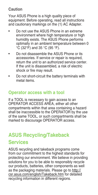 CautionYour ASUS Phone is a high quality piece of equipment. Before operating, read all instructions andcautionarymarkingsonthe(1)ACAdapter.• DonotusetheASUSPhoneinanextremeenvironmentwherehightemperatureorhighhumidityexists.TheASUSPhoneperformsoptimallyinanambienttemperaturebetween0°C(32°F)and35°C(95°F).• DonotdisassembletheASUSPhoneoritsaccessories. If service or repair is required, returntheunittoanauthorizedservicecenter.Iftheunitisdisassembled,ariskofelectricshockorremayresult.• Donotshort-circuitthebatteryterminalswithmetal items.Operator access with a toolIfaTOOLisnecessarytogainaccesstoanOPERATORACCESSAREA,eitherallothercompartmentswithinthatareacontainingahazardshallbeinaccessibletotheOPERATORbytheuseofthesameTOOL,orsuchcompartmentsshallbemarkedtodiscourageOPERATORaccess.ASUS Recycling/Takeback Services ASUSrecyclingandtakebackprogramscomefrom our commitment to the highest standards for protecting our environment. We believe in providing solutions for you to be able to responsibly recycle ourproducts,batteries,othercomponentsaswellasthepackagingmaterials.Pleasegotohttp://csr.asus.com/english/Takeback.htm for detailed recycling information in different regions.