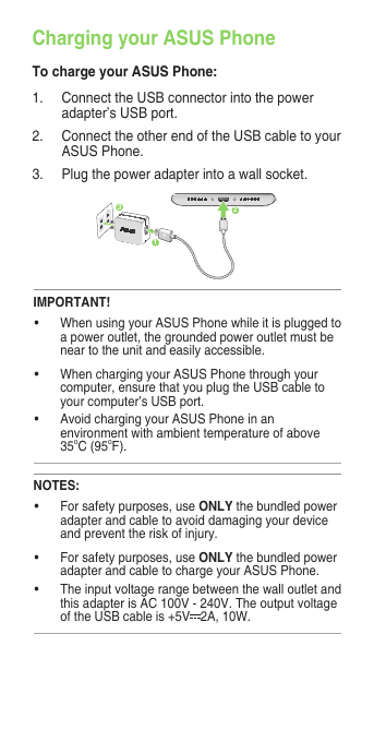 Charging your ASUS PhoneTo charge your ASUS Phone:1. ConnecttheUSBconnectorintothepoweradapter’s USB port.2.  Connect the other end of the USB cable to your ASUS Phone. 3. Plugthepoweradapterintoawallsocket.NOTES:• Forsafetypurposes,useONLY thebundledpoweradapter and cable to avoid damaging your device andpreventtheriskofinjury.• Forsafetypurposes,useONLYthebundledpoweradapter and cable to charge your ASUS Phone.• TheinputvoltagerangebetweenthewalloutletandthisadapterisAC100V-240V.Theoutputvoltageof the USB cable is +5V 2A, 10W. IMPORTANT!• WhenusingyourASUSPhonewhileitispluggedtoapoweroutlet,thegroundedpoweroutletmustbenear to the unit and easily accessible.• WhenchargingyourASUSPhonethroughyourcomputer, ensure that you plug the USB cable to your computer’s USB port.• AvoidchargingyourASUSPhoneinanenvironmentwithambienttemperatureofabove35oC (95oF). 312