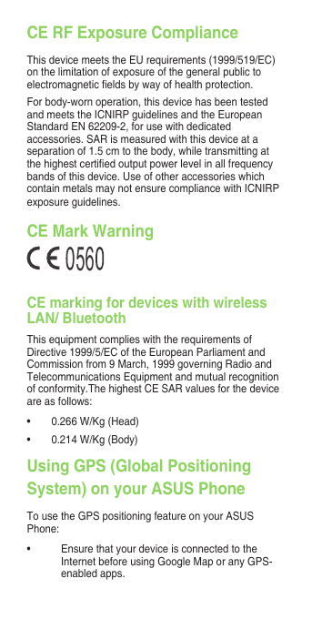 CE RF Exposure ComplianceThisdevicemeetstheEUrequirements(1999/519/EC)onthelimitationofexposureofthegeneralpublictoelectromagneticeldsbywayofhealthprotection.Forbody-wornoperation,thisdevicehasbeentestedandmeetstheICNIRPguidelinesandtheEuropeanStandardEN62209-2,forusewithdedicatedaccessories.SARismeasuredwiththisdeviceataseparation of 1.5 cm to the body, while transmitting at thehighestcertiedoutputpowerlevelinallfrequencybands of this device. Use of other accessories which containmetalsmaynotensurecompliancewithICNIRPexposureguidelines.CE Mark Warning56CE marking for devices with wireless LAN/ BluetoothThis equipment complies with the requirements of Directive1999/5/ECoftheEuropeanParliamentandCommissionfrom9March,1999governingRadioandTelecommunications Equipment and mutual recognition ofconformity.ThehighestCESARvaluesforthedeviceare as follows:• 0.266W/Kg(Head)• 0.214W/Kg(Body)Using GPS (Global Positioning System) on your ASUS PhoneTo use the GPS positioning feature on your ASUS Phone:• Ensure that your device is connected to the InternetbeforeusingGoogleMaporanyGPS-enabled apps.