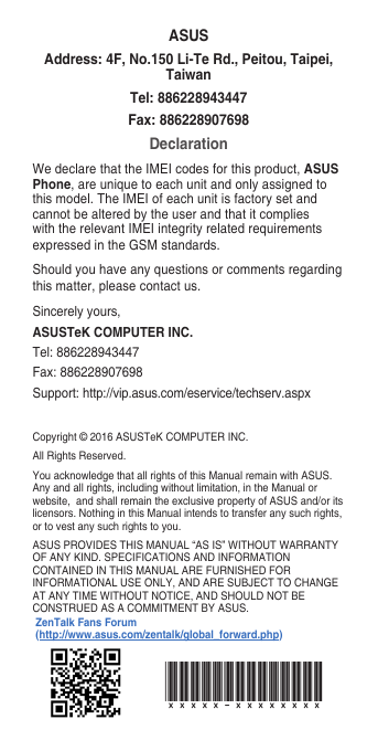 Copyright©2016ASUSTeKCOMPUTERINC.AllRightsReserved.You acknowledge that all rights of this Manual remain with ASUS. Any and all rights, including without limitation, in the Manual or website,andshallremaintheexclusivepropertyofASUSand/oritslicensors.NothinginthisManualintendstotransferanysuchrights,or to vest any such rights to you.ASUSPROVIDESTHISMANUAL“ASIS”WITHOUTWARRANTYOFANYKIND.SPECIFICATIONSANDINFORMATIONCONTAINEDINTHISMANUALAREFURNISHEDFORINFORMATIONALUSEONLY,ANDARESUBJECTTOCHANGEATANYTIMEWITHOUTNOTICE,ANDSHOULDNOTBECONSTRUEDASACOMMITMENTBYASUS.ASUSAddress: 4F, No.150 Li-Te Rd., Peitou, Taipei, TaiwanTel: 886228943447Fax: 886228907698DeclarationWedeclarethattheIMEIcodesforthisproduct,ASUS Phone, are unique to each unit and only assigned to this model. The IMEI of each unit is factory set and cannot be altered by the user and that it complies with the relevant IMEI integrity related requirements expressedintheGSMstandards.Should you have any questions or comments regarding this matter, please contact us.Sincerely yours,ASUSTeK COMPUTER INC.Tel:886228943447Fax:886228907698Support:http://vip.asus.com/eservice/techserv.aspxxxxxx-xxxxxxxxZenTalk Fans Forum (http://www.asus.com/zentalk/global_forward.php)