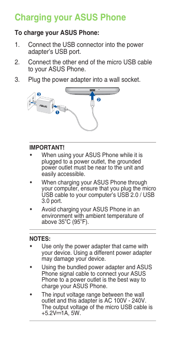 Charging your ASUS PhoneTo charge your ASUS Phone:1. ConnecttheUSBconnectorintothepoweradapter’s USB port.2. ConnecttheotherendofthemicroUSBcableto your ASUS Phone. 3.   Plug the power adapter into a wall socket.NOTES:• Useonlythepoweradapterthatcamewithyour device. Using a different power adapter may damage your device.• UsingthebundledpoweradapterandASUSPhone signal cable to connect your ASUS Phone to a power outlet is the best way to charge your ASUS Phone.• TheinputvoltagerangebetweenthewalloutletandthisadapterisAC100V-240V.The output voltage of the micro USB cable is +5.2V 1A,5W.IMPORTANT!• WhenusingyourASUSPhonewhileitisplugged to a power outlet, the grounded power outlet must be near to the unit and easily accessible.• WhenchargingyourASUSPhonethroughyour computer, ensure that you plug the micro USB cable to your computer’s USB 2.0 / USB 3.0 port.• AvoidchargingyourASUSPhoneinanenvironment with ambient temperature of above 35oC(95oF). 