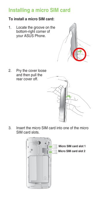 1.  Locate the groove on the bottom-rightcornerofyour ASUS Phone.Installing a micro SIM cardTo install a micro SIM card:2.  Pry the cover loose and then pull the rear cover off. 3.  Insert the micro SIM card into one of the micro SIM card slots.Micro SIM card slot 1Micro SIM card slot 2