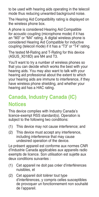 to be used with hearing aids operating in the telecoil mode thus reducing unwanted background noise.The Hearing Aid Compatibility rating is displayed on thewirelessphonebox.A phone is considered Hearing Aid Compatible for acoustic coupling (microphone mode) if it has an “M3” or “M4” rating. A digital wireless phone is considered Hearing Aid Compatible for inductive coupling (telecoil mode) if it has a “T3” or “T4” rating.The tested M-Rating and T-Rating for this device (ASUS_X018D) are M4 and T3.You’ll want to try a number of wireless phones so that you can decide which works the best with your hearing aids. You may also want to talk with your hearingaidprofessionalabouttheextenttowhichyour hearing aids are immune to interference, if they have wireless phone shielding, and whether your hearing aid has a HAC rating.Canada, Industry Canada (IC) NoticesThis device complies with Industry Canada’s licence-exemptRSSstandard(s).Operationissubject to the following two conditions:(1)  This device may not cause interference; and(2)  This device must accept any interference, including interference that may cause undesired operation of the device.LeprésentappareilestconformeauxnormesCNRd’IndustrieCanadaapplicablesauxappareilsradioexemptsdelicence.Sonutilisationestsujetteauxdeuxconditionssuivantes:(1)   Cet appareil ne doit pas créer d’interférences nuisibles, et (2)   Cet appareil doit tolérer tout type d’interférences, y compris celles susceptibles de provoquer un fonctionnement non souhaité de l’appareil.