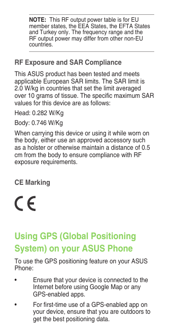 RF Exposure and SAR ComplianceThis ASUS product has been tested and meets applicable European SAR limits. The SAR limit is 2.0 W/kg in countries that set the limit averaged over10gramsoftissue.ThespecicmaximumSARvalues for this device are as follows:Head:0.282W/KgBody:0.746W/KgWhen carrying this device or using it while worn on the body, either use an approved accessory such as a holster or otherwise maintain a distance of 0.5 cm from the body to ensure compliance with RF exposurerequirements.CE MarkingUsing GPS (Global Positioning System) on your ASUS PhoneTo use the GPS positioning feature on your ASUS Phone:• Ensure that your device is connected to the Internet before using Google Map or any GPS-enabled apps.• Forrst-timeuseofaGPS-enabledapponyour device, ensure that you are outdoors to get the best positioning data.NOTE:  This RF output power table is for EU member states, the EEA States, the EFTA States and Turkey only. The frequency range and the RF output power may differ from other non-EU countries.