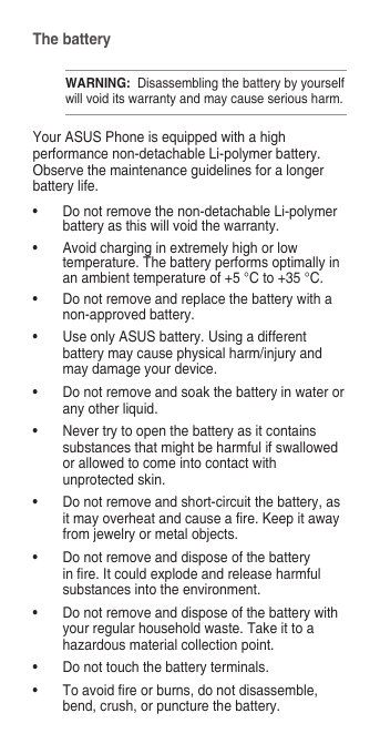 The batteryWARNING:  Disassembling the battery by yourself will void its warranty and may cause serious harm.Your ASUS Phone is equipped with a high performance non-detachable Li-polymer battery. Observe the maintenance guidelines for a longer battery life.• Donotremovethenon-detachableLi-polymerbattery as this will void the warranty.• Avoidcharginginextremelyhighorlowtemperature. The battery performs optimally in an ambient temperature of +5 °C to +35 °C.• Donotremoveandreplacethebatterywithanon-approved battery.• UseonlyASUSbattery.Usingadifferentbattery may cause physical harm/injury and may damage your device.• Donotremoveandsoakthebatteryinwaterorany other liquid.• Nevertrytoopenthebatteryasitcontainssubstances that might be harmful if swallowed or allowed to come into contact with unprotected skin.• Donotremoveandshort-circuitthebattery,asitmayoverheatandcauseare.Keepitawayfrom jewelry or metal objects.• Donotremoveanddisposeofthebatteryinre.Itcouldexplodeandreleaseharmfulsubstances into the environment.• Donotremoveanddisposeofthebatterywithyour regular household waste. Take it to a hazardous material collection point.• Donottouchthebatteryterminals.• Toavoidreorburns,donotdisassemble,bend, crush, or puncture the battery.