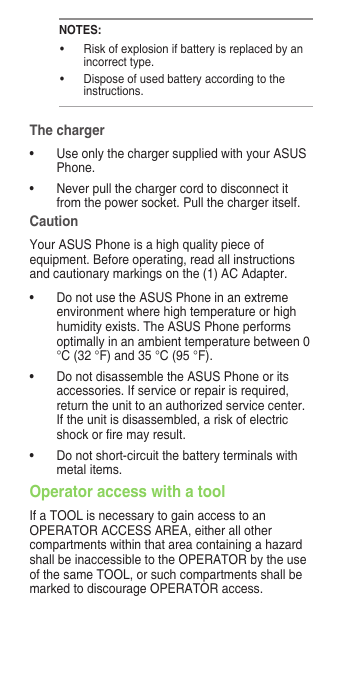 NOTES:• Riskofexplosionifbatteryisreplacedbyanincorrect type.• Disposeofusedbatteryaccordingtotheinstructions.The charger• UseonlythechargersuppliedwithyourASUSPhone.• Neverpullthechargercordtodisconnectitfrom the power socket. Pull the charger itself.CautionYour ASUS Phone is a high quality piece of equipment. Before operating, read all instructions and cautionary markings on the (1) AC Adapter.• DonotusetheASUSPhoneinanextremeenvironment where high temperature or high humidityexists.TheASUSPhoneperformsoptimally in an ambient temperature between 0 °C (32 °F) and 35 °C (95 °F).• DonotdisassembletheASUSPhoneoritsaccessories. If service or repair is required, return the unit to an authorized service center. If the unit is disassembled, a risk of electric shockorremayresult.• Donotshort-circuitthebatteryterminalswithmetal items.Operator access with a toolIf a TOOL is necessary to gain access to an OPERATOR ACCESS AREA, either all other compartments within that area containing a hazard shall be inaccessible to the OPERATOR by the use of the same TOOL, or such compartments shall be marked to discourage OPERATOR access.