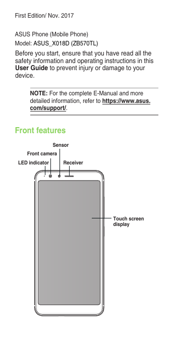 First Edition/ Nov. 2017ASUS Phone (Mobile Phone)Model:  ASUS_X018D (ZB570TL)Before you start, ensure that you have read all the safety information and operating instructions in this User Guide to prevent injury or damage to your device.NOTE: For the complete E-Manual and more detailed information, refer to https://www.asus.com/support/.Front featuresTouch screen displayReceiverFront cameraLED indicatorSensor