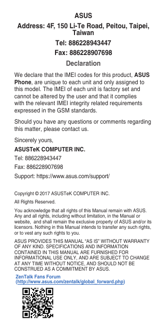 Copyright©2017ASUSTeKCOMPUTERINC.All Rights Reserved.You acknowledge that all rights of this Manual remain with ASUS. Any and all rights, including without limitation, in the Manual or website,andshallremaintheexclusivepropertyofASUSand/oritslicensors. Nothing in this Manual intends to transfer any such rights, or to vest any such rights to you.ASUS PROVIDES THIS MANUAL “AS IS” WITHOUT WARRANTY OFANYKIND.SPECIFICATIONSANDINFORMATIONCONTAINED IN THIS MANUAL ARE FURNISHED FOR INFORMATIONAL USE ONLY, AND ARE SUBJECT TO CHANGE AT ANY TIME WITHOUT NOTICE, AND SHOULD NOT BE CONSTRUED AS A COMMITMENT BY ASUS.ASUSAddress: 4F, 150 Li-Te Road, Peitou, Taipei, TaiwanTel: 886228943447Fax: 886228907698DeclarationWe declare that the IMEI codes for this product, ASUS Phone, are unique to each unit and only assigned to this model. The IMEI of each unit is factory set and cannot be altered by the user and that it complies with the relevant IMEI integrity related requirements expressedintheGSMstandards.Should you have any questions or comments regarding this matter, please contact us.Sincerely yours,ASUSTeK COMPUTER INC.Tel: 886228943447Fax:886228907698Support: https://www.asus.com/support/ZenTalk Fans Forum (http://www.asus.com/zentalk/global_forward.php)