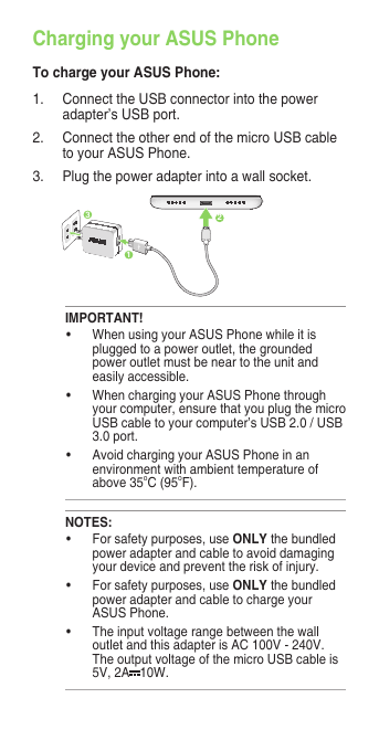Charging your ASUS PhoneTo charge your ASUS Phone:1.  Connect the USB connector into the power adapter’s USB port.2.  Connect the other end of the micro USB cable to your ASUS Phone. 3.   Plug the power adapter into a wall socket.NOTES:• Forsafetypurposes,useONLY the bundled power adapter and cable to avoid damaging your device and prevent the risk of injury.• Forsafetypurposes,useONLY the bundled power adapter and cable to charge your ASUS Phone.• Theinputvoltagerangebetweenthewalloutlet and this adapter is AC 100V - 240V. The output voltage of the micro USB cable is 5V, 2A 10W. IMPORTANT!• WhenusingyourASUSPhonewhileitisplugged to a power outlet, the grounded power outlet must be near to the unit and easily accessible.• WhenchargingyourASUSPhonethroughyour computer, ensure that you plug the micro USB cable to your computer’s USB 2.0 / USB 3.0 port.• AvoidchargingyourASUSPhoneinanenvironment with ambient temperature of above 35oC (95oF). 312