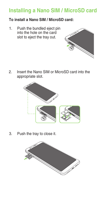 1.  Push the bundled eject pin into the hole on the card slot to eject the tray out.Installing a Nano SIM / MicroSD cardTo install a Nano SIM / MicroSD card:2.  Insert the Nano SIM or MicroSD card into the appropriate slot.3.  Push the tray to close it.