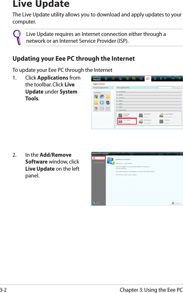 Chapter 3: Using the Eee PC3-2Live UpdateThe Live Update utility allows you to download and apply updates to your computer.Live Update requires an Internet connection either through a network or an Internet Service Provider (ISP).2.  In the Add/Remove Software window, click Live Update on the left panel.Updating your Eee PC through the InternetTo update your Eee PC through the Internet1.  Click Applications from the toolbar. Click Live Update under System Tools.