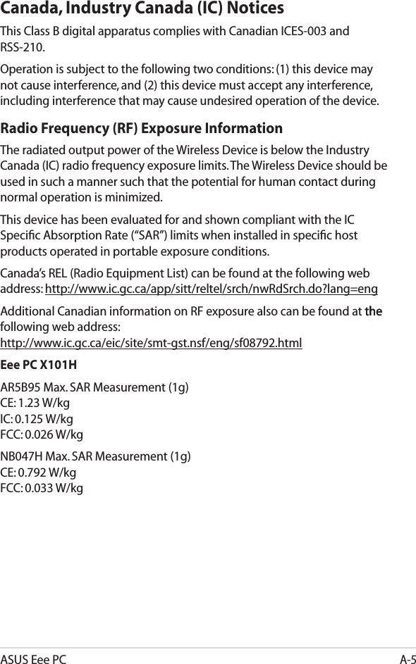 ASUS Eee PCA-5Canada, Industry Canada (IC) Notices This Class B digital apparatus complies with Canadian ICES-003 and RSS-210. Operation is subject to the following two conditions: (1) this device may not cause interference, and (2) this device must accept any interference, including interference that may cause undesired operation of the device.Radio Frequency (RF) Exposure Information The radiated output power of the Wireless Device is below the Industry Canada (IC) radio frequency exposure limits. The Wireless Device should be used in such a manner such that the potential for human contact during normal operation is minimized. This device has been evaluated for and shown compliant with the IC Speciﬁc Absorption Rate (“SAR”) limits when installed in speciﬁc host products operated in portable exposure conditions.Canada’s REL (Radio Equipment List) can be found at the following web address: http://www.ic.gc.ca/app/sitt/reltel/srch/nwRdSrch.do?lang=eng Additional Canadian information on RF exposure also can be found at the thethe following web address:  http://www.ic.gc.ca/eic/site/smt-gst.nsf/eng/sf08792.htmlEee PC X101HAR5B95 Max. SAR Measurement (1g) CE: 1.23 W/kg IC: 0.125 W/kg FCC: 0.026 W/kgNB047H Max. SAR Measurement (1g) CE: 0.792 W/kg FCC: 0.033 W/kg