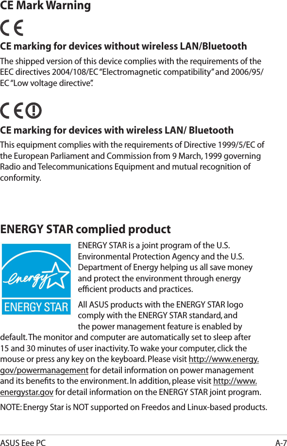 ASUS Eee PCA-7ENERGY STAR complied productENERGY STAR is a joint program of the U.S. Environmental Protection Agency and the U.S. Department of Energy helping us all save money and protect the environment through energy efﬁcient products and practices. All ASUS products with the ENERGY STAR logo comply with the ENERGY STAR standard, and the power management feature is enabled by default. The monitor and computer are automatically set to sleep after 15 and 30 minutes of user inactivity. To wake your computer, click the mouse or press any key on the keyboard. Please visit http://www.energy.gov/powermanagement for detail information on power management and its beneﬁts to the environment. In addition, please visit http://www.energystar.gov for detail information on the ENERGY STAR joint program.NOTE: Energy Star is NOT supported on Freedos and Linux-based products.CE Mark WarningCE marking for devices without wireless LAN/BluetoothThe shipped version of this device complies with the requirements of the EEC directives 2004/108/EC “Electromagnetic compatibility” and 2006/95/EC “Low voltage directive”.   CE marking for devices with wireless LAN/ BluetoothThis equipment complies with the requirements of Directive 1999/5/EC of the European Parliament and Commission from 9 March, 1999 governing Radio and Telecommunications Equipment and mutual recognition of conformity.