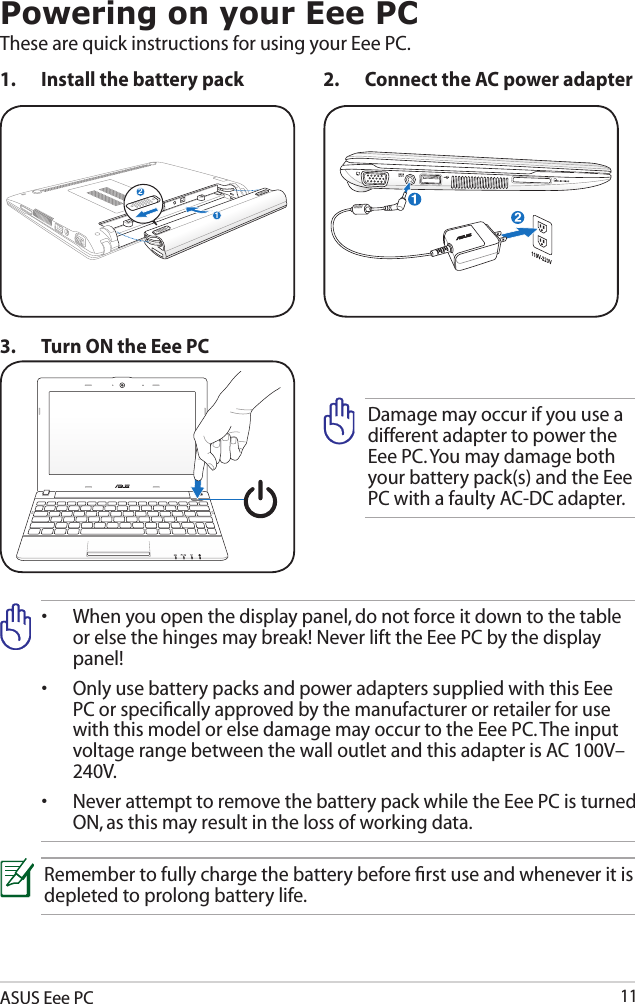 ASUS Eee PC11Powering on your Eee PCThese are quick instructions for using your Eee PC. 1.  Install the battery pack 2.  Connect the AC power adapter•   When you open the display panel, do not force it down to the table or else the hinges may break! Never lift the Eee PC by the display panel!•   Only use battery packs and power adapters supplied with this Eee PC or speciﬁcally approved by the manufacturer or retailer for use with this model or else damage may occur to the Eee PC. The input voltage range between the wall outlet and this adapter is AC 100V–240V.•   Never attempt to remove the battery pack while the Eee PC is turned ON, as this may result in the loss of working data.Remember to fully charge the battery before ﬁrst use and whenever it is depleted to prolong battery life.3.  Turn ON the Eee PCDamage may occur if you use a different adapter to power the Eee PC. You may damage both your battery pack(s) and the Eee PC with a faulty AC-DC adapter.12