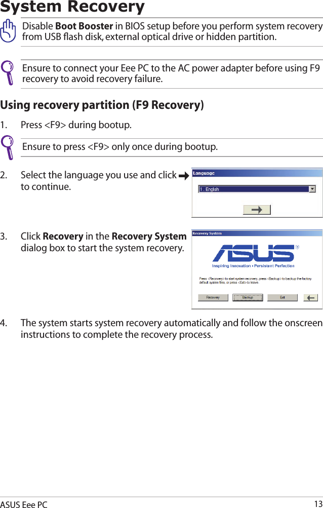 ASUS Eee PC13System RecoveryDisable Boot Booster in BIOS setup before you perform system recovery from USB ﬂash disk, external optical drive or hidden partition.Ensure to connect your Eee PC to the AC power adapter before using F9 recovery to avoid recovery failure.Using recovery partition (F9 Recovery)1.  Press &lt;F9&gt; during bootup.Ensure to press &lt;F9&gt; only once during bootup.2.  Select the language you use and click   to continue.3.  Click Recovery in the Recovery System dialog box to start the system recovery.4.  The system starts system recovery automatically and follow the onscreen instructions to complete the recovery process. 