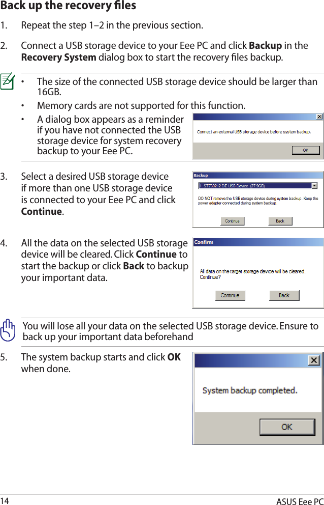 ASUS Eee PC142.  Connect a USB storage device to your Eee PC and click Backup in the Recovery System dialog box to start the recovery ﬁles backup.3.  Select a desired USB storage device if more than one USB storage device is connected to your Eee PC and click Continue.4.  All the data on the selected USB storage device will be cleared. Click Continue to start the backup or click Back to backup your important data.•  The size of the connected USB storage device should be larger than    16GB.•  Memory cards are not supported for this function.•  A dialog box appears as a reminder    if you have not connected the USB    storage device for system recovery    backup to your Eee PC.Back up the recovery ﬁles1.  Repeat the step 1–2 in the previous section.You will lose all your data on the selected USB storage device. Ensure to back up your important data beforehand5.  The system backup starts and click OK when done.