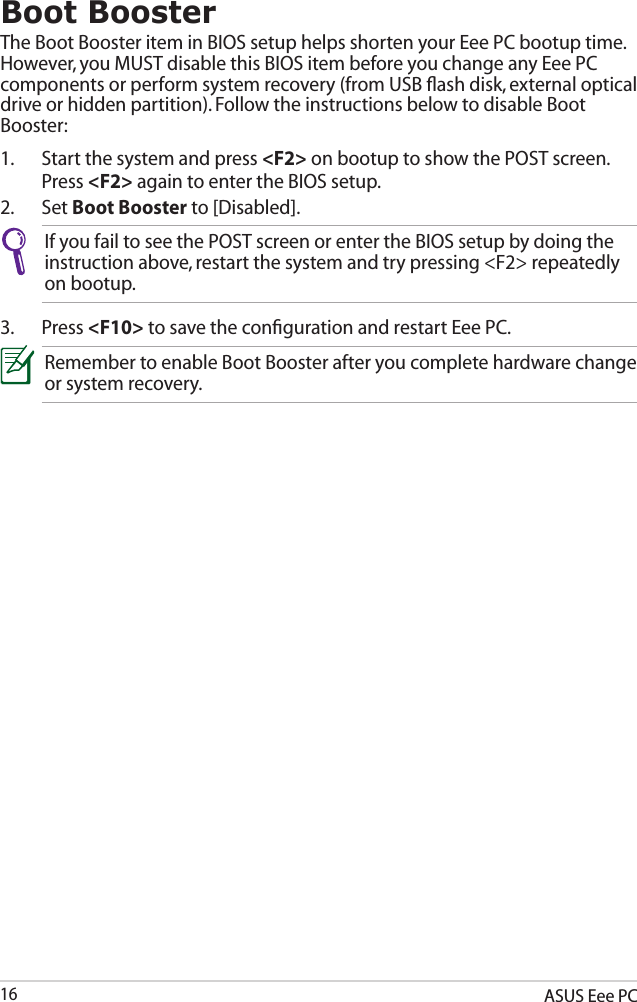 ASUS Eee PC16Boot BoosterThe Boot Booster item in BIOS setup helps shorten your Eee PC bootup time. However, you MUST disable this BIOS item before you change any Eee PC components or perform system recovery (from USB ﬂash disk, external optical drive or hidden partition). Follow the instructions below to disable Boot Booster:1.  Start the system and press &lt;F2&gt; on bootup to show the POST screen. Press &lt;F2&gt; again to enter the BIOS setup.2.  Set Boot Booster to [Disabled]. If you fail to see the POST screen or enter the BIOS setup by doing the instruction above, restart the system and try pressing &lt;F2&gt; repeatedly on bootup.3.  Press &lt;F10&gt; to save the conﬁguration and restart Eee PC.Remember to enable Boot Booster after you complete hardware change or system recovery.