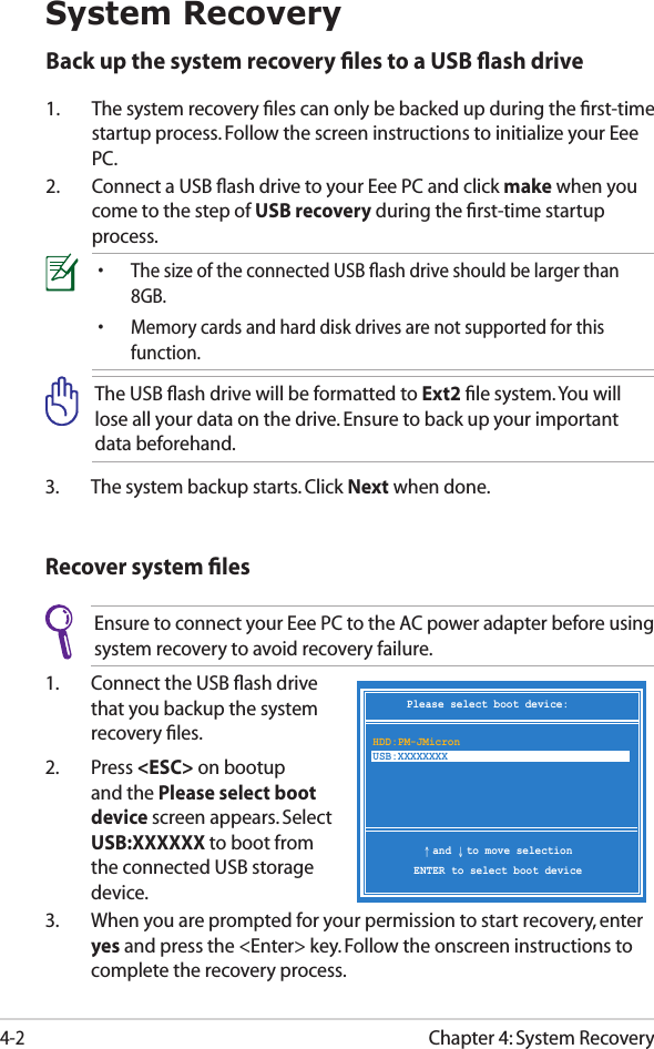 Chapter 4: System Recovery4-2System Recovery3.  The system backup starts. Click Next when done.Back up the system recovery ﬁles to a USB ﬂash drive1.  The system recovery ﬁles can only be backed up during the ﬁrst-time startup process. Follow the screen instructions to initialize your Eee PC.2.  Connect a USB ﬂash drive to your Eee PC and click make when you come to the step of USB recovery during the ﬁrst-time startup process.•   The size of the connected USB ﬂash drive should be larger than 8GB.•   Memory cards and hard disk drives are not supported for this function.The USB ﬂash drive will be formatted to Ext2 ﬁle system. You will lose all your data on the drive. Ensure to back up your important data beforehand.Recover system ﬁlesEnsure to connect your Eee PC to the AC power adapter before using system recovery to avoid recovery failure.1.  Connect the USB ﬂash drive that you backup the system recovery ﬁles.2.  Press &lt;ESC&gt; on bootup and the Please select boot device screen appears. Select USB:XXXXXX to boot from the connected USB storage device.3.  When you are prompted for your permission to start recovery, enter yes and press the &lt;Enter&gt; key. Follow the onscreen instructions to complete the recovery process.Please select boot device:↑ and ↓ to move selectionENTER to select boot deviceHDD:PM-JMicron USB:XXXXXXXX